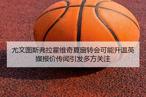 尤文图斯弗拉霍维奇夏窗转会可能升温英媒报价传闻引发多方关注