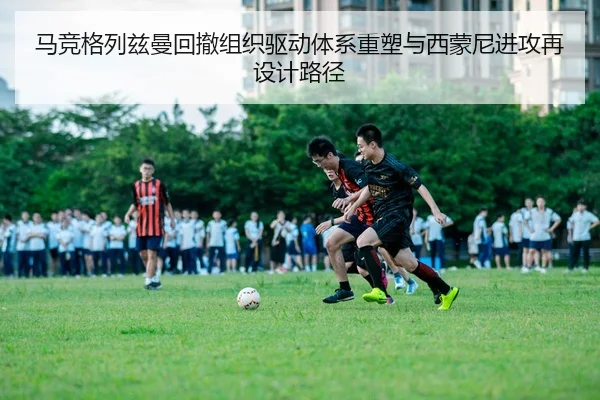 马竞格列兹曼回撤组织驱动体系重塑与西蒙尼进攻再设计路径