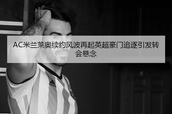 AC米兰莱奥续约风波再起英超豪门追逐引发转会悬念