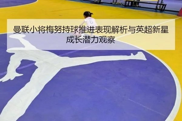 曼联小将梅努持球推进表现解析与英超新星成长潜力观察