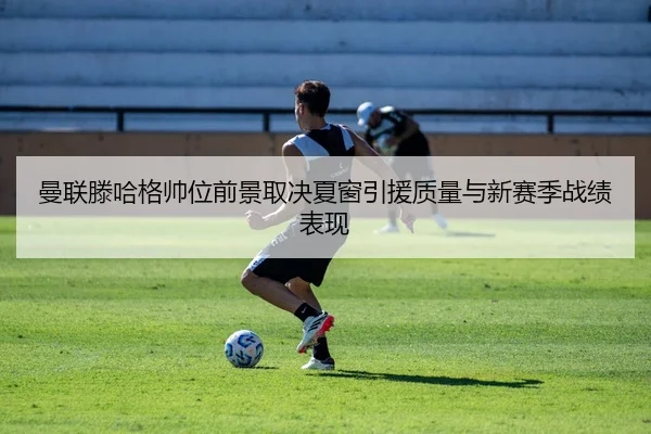 曼联滕哈格帅位前景取决夏窗引援质量与新赛季战绩表现